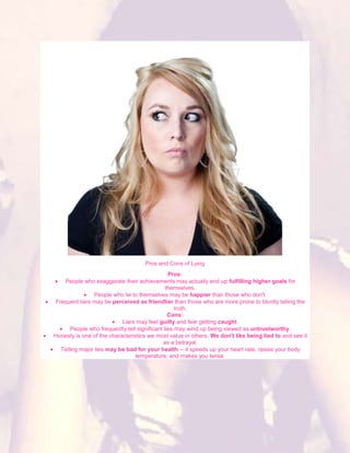 Pros and Cons of Lying
                                                Pros:
    People who exaggerate their achievements may actually end up fulfilling higher goals for
                                               themselves.
                People who lie to themselves may be happier than those who don't.
 Frequent liars may be perceived as friendlier than those who are more prone to bluntly telling the
                                                   truth.
                                                Cons:
                           Liars may feel guilty and fear getting caught.
       People who frequently tell significant lies may wind up being viewed as untrustworthy.
Honesty is one of the characteristics we most value in others. We don't like being lied to and see it
                                             as a betrayal.
   Telling major lies may be bad for your health -- it speeds up your heart rate, raises your body
                                 temperature, and makes you tense.
 