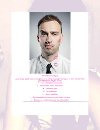 Worst Month For Lying
According to a poll, we are more prone to lie telling in January compared to other months of the
                               year. These lies may be about:
                                   How celebrations were spent
                                  Broken New Year's resolutions
                                          Christmas gifts
                                           Alcohol intake
                                         Money spending
                        Being too sick to go to work on cold winter mornings
                          Excuses to avoid socializing in the cold weather
 