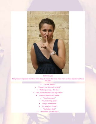 Common Lies
Many lies are repeated countless times daily all around the world. How many of these popular lies have
                                               you told?

                                             "I'm fine, thanks."
                                    "I haven't had too much to drink."
                                       "Nothing's wrong -- I'm fine."
                                  "No, your butt doesn't look big in that."
                                      "I had no signal on my phone."
                                            "Nice to see you."
                                          "You're looking great."
                                          "I've got a headache."
                                          "It's not you -- it's me."
                                             "My battery died."
                                        "The check is in the mail."
 