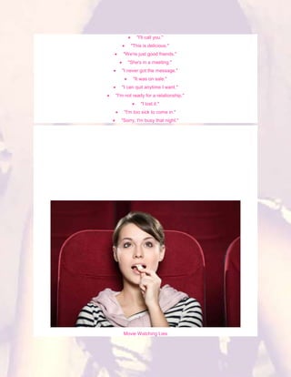 "I'll call you."
       "This is delicious."
   "We're just good friends."
      "She's in a meeting."
   "I never got the message."
        "It was on sale."
   "I can quit anytime I want."
"I'm not ready for a relationship."
            "I lost it."
    "I'm too sick to come in."
  "Sorry, I'm busy that night."




    Movie Watching Lies
 