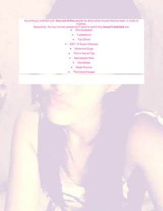 According to a British poll, four out of five people lie about what movies they've seen, in order to
                                               impress.
       Apparently, the top movies people don't want to admit they haven't watched are:
                                              The Godfather
                                              Casablanca
                                              Taxi Driver
                                       2001: A Space Odyssey
                                            Reservoir Dogs
                                          This Is Spinal Tap
                                           Apocalypse Now
                                              Goodfellas
                                             Blade Runner
                                          The Great Escape
 