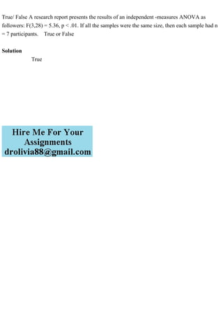 True/ False A research report presents the results of an independent -measures ANOVA as
followers: F(3,28) = 5.36, p < .01. If all the samples were the same size, then each sample had n
= 7 participants. True or False
Solution
True
 