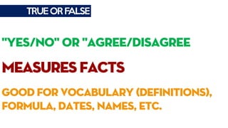 TRUEORFALSE
"YES/NO" OR "AGREE/DISAGREE
measuresfacts
good for vocabulary (definitions),
formula, dates, names, etc.
 