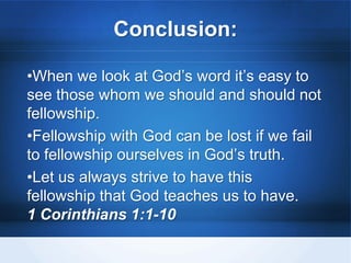 Conclusion:
•When we look at God’s word it’s easy to
see those whom we should and should not
fellowship.
•Fellowship with God can be lost if we fail
to fellowship ourselves in God’s truth.
•Let us always strive to have this
fellowship that God teaches us to have.
1 Corinthians 1:1-10
 