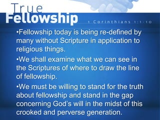 •Fellowship today is being re-defined by
many without Scripture in application to
religious things.
•We shall examine what we can see in
the Scriptures of where to draw the line
of fellowship.
•We must be willing to stand for the truth
about fellowship and stand in the gap
concerning God’s will in the midst of this
crooked and perverse generation.
 