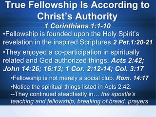 True Fellowship Is According to
Christ’s Authority
1 Corinthians 1:1-10
•Fellowship is founded upon the Holy Spirit’s
revelation in the inspired Scriptures.2 Pet.1:20-21
•They enjoyed a co-participation in spiritually
related and God authorized things. Acts 2:42;
John 14:26; 16:13; 1 Cor. 2:12-14; Col. 3:17
•Fellowship is not merely a social club. Rom. 14:17
•Notice the spiritual things listed in Acts 2:42.
--They continued steadfastly in… the apostle’s
teaching and fellowship, breaking of bread, prayers
 