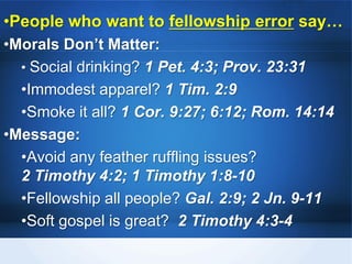 •People who want to fellowship error say…
•Morals Don’t Matter:
• Social drinking? 1 Pet. 4:3; Prov. 23:31
•Immodest apparel? 1 Tim. 2:9
•Smoke it all? 1 Cor. 9:27; 6:12; Rom. 14:14
•Message:
•Avoid any feather ruffling issues?
2 Timothy 4:2; 1 Timothy 1:8-10
•Fellowship all people? Gal. 2:9; 2 Jn. 9-11
•Soft gospel is great? 2 Timothy 4:3-4
 