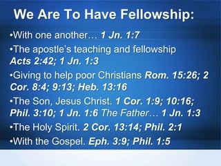 We Are To Have Fellowship:
•With one another… 1 Jn. 1:7
•The apostle’s teaching and fellowship
Acts 2:42; 1 Jn. 1:3
•Giving to help poor Christians Rom. 15:26; 2
Cor. 8:4; 9:13; Heb. 13:16
•The Son, Jesus Christ. 1 Cor. 1:9; 10:16;
Phil. 3:10; 1 Jn. 1:6 The Father… 1 Jn. 1:3
•The Holy Spirit. 2 Cor. 13:14; Phil. 2:1
•With the Gospel. Eph. 3:9; Phil. 1:5
 