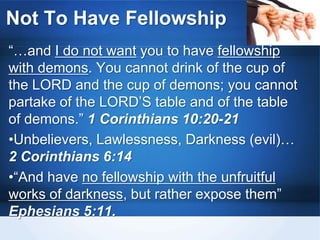 Not To Have Fellowship
“…and I do not want you to have fellowship
with demons. You cannot drink of the cup of
the LORD and the cup of demons; you cannot
partake of the LORD’S table and of the table
of demons.” 1 Corinthians 10:20-21
•Unbelievers, Lawlessness, Darkness (evil)…
2 Corinthians 6:14
•“And have no fellowship with the unfruitful
works of darkness, but rather expose them”
Ephesians 5:11.
 