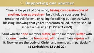 2. Supporting one another
True fellowship - ancient basis 10
“Finally, be ye all of one mind, having compassion one of
another, love as brethren, be pitiful, be courteous: Not
rendering evil for evil, or railing for railing: but contrariwise
blessing; knowing that ye are thereunto called, that ye should
inherit a blessing.” (1 Peter 3 v 8-9)
“And whether one member suffer, all the members suffer with
it; or one member be honoured, all the members rejoice with
it. Now ye are the body of Christ, and members in particular.”
(1 Corinthians 12 v 26-27)
 
