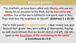 3. Mutual service
True fellowship - ancient basis 11
“For, brethren, ye have been called unto liberty; only use not
liberty for an occasion to the flesh, but by love serve one
another. For all the law is fulfilled in one word, even in this;
Thou shalt love thy neighbour as thyself.” (Galatians 5 v 13-14)
“For to their power [the Macedonians], I bear record, yea, and
beyond their power they were willing of themselves; Praying
us with much intreaty that we would receive the gift, and take
upon us the FELLOWSHIP of the ministering to the saints.”
(2 Corinthians 8 v 3-4)
 