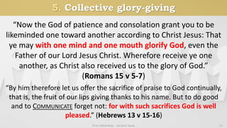5. Collective glory-giving
True fellowship - ancient basis 13
“Now the God of patience and consolation grant you to be
likeminded one toward another according to Christ Jesus: That
ye may with one mind and one mouth glorify God, even the
Father of our Lord Jesus Christ. Wherefore receive ye one
another, as Christ also received us to the glory of God.”
(Romans 15 v 5-7)
“By him therefore let us offer the sacrifice of praise to God continually,
that is, the fruit of our lips giving thanks to his name. But to do good
and to COMMUNICATE forget not: for with such sacrifices God is well
pleased.” (Hebrews 13 v 15-16)
 