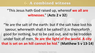 6. A combined witness
True fellowship - ancient basis 14
“Ye are the salt of the earth: but if the salt have lost his
savour, wherewith shall it be salted? it is thenceforth
good for nothing, but to be cast out, and to be trodden
under foot of men. Ye are the light of the world. A city
that is set on an hill cannot be hid.” (Matthew 5 v 13-14)
“This Jesus hath God raised up, whereof we all are
witnesses.” (Acts 2 v 32)
 