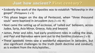 Just how ancient? First century?
• Evidently the work of the Apostles was to establish “fellowship in the
gospel” (Philippians 1 v 5)
• This phase began on the day of Pentecost, when “three thousand
souls” were baptized in Jerusalem (Acts 2 v 41 )
• Next came the setting up of ecclesias, of ‘called out’ believers, across
Judea, Syria, Asia Minor, Greece, Italy and beyond
• James, Peter and John, had early prominent roles in calling the Jews,
and Paul and Barnabus were sent out to the Gentiles (Galatians 2 v 9)
• These apostolic times saw a wonderful expansion in believers, but
also significant challenges to the truth (both doctrine and conduct),
as is evident from the Acts/epistles…
True fellowship - ancient basis 3
 