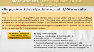 More ancient! The ‘ecclesia’ in the
wilderness
• The prototype of the early ecclesia occurred ~ 1,500 years earlier!
True fellowship - ancient basis 4
Acts 7
36 He [God through Moses] brought them out, after that he had shewed wonders and signs in the land of Egypt,
and in the Red sea, and in the wilderness forty years. 37 This is that Moses, which said unto the children of Israel,
A prophet shall the Lord your God raise up unto you of your brethren, like unto me; him shall ye hear. 38 This is
he, that was in the church in the wilderness with the angel which spake to him in the mount Sina, and with our
fathers: who received the lively oracles to give unto us:
Gk. ekklesia – ‘a calling out’
‘called out ones’ hence a
‘congregation’ or ‘assembly’
So many common elements:
• Called out from bondage (1 Corinthians 10 v 1)
• United in baptism (1 Corinthians 10 v 2)
• Partakers of a divine covenant (Hebrews 8 v 9)
• Recipients of spiritual meat & drink (1 Corinthians 10 v 3)
As well as the shadows of the tabernacle, priesthood, laws & offerings,
commandments, feast days & the Sabbath, worship & singing etc. etc.
 