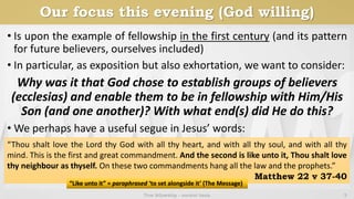 Our focus this evening (God willing)
• Is upon the example of fellowship in the first century (and its pattern
for future believers, ourselves included)
• In particular, as exposition but also exhortation, we want to consider:
Why was it that God chose to establish groups of believers
(ecclesias) and enable them to be in fellowship with Him/His
Son (and one another)? With what end(s) did He do this?
• We perhaps have a useful segue in Jesus’ words:
True fellowship - ancient basis 5
“Thou shalt love the Lord thy God with all thy heart, and with all thy soul, and with all thy
mind. This is the first and great commandment. And the second is like unto it, Thou shalt love
thy neighbour as thyself. On these two commandments hang all the law and the prophets.”
Matthew 22 v 37-40
“Like unto it” = paraphrased ‘to set alongside it’ (The Message)
 