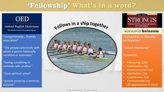 ‘Fellowship’ What’s in a word?
True fellowship - ancient basis 7
“companionship… friendly
association”
“The people collectively with
whom a person habitually
socializes or associates”
“having something in
common with another”
“close spiritual union”
“people joined by a common
purpose”
“partnership i.e. (literally)
participation”
“(social) intercourse”
Translated:
• Fellowship (12x)
• Communion (4x)
• Communication (1x)
• Distribution (1x)
• Contribution (1x)
• Communicate (1x)
[20 appearances in total]
 
