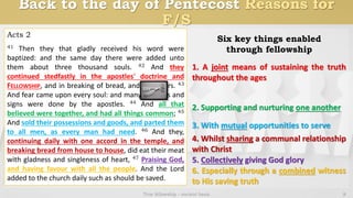 Back to the day of Pentecost Reasons for
F/S
True fellowship - ancient basis 8
Acts 2
41 Then they that gladly received his word were
baptized: and the same day there were added unto
them about three thousand souls. 42 And they
continued stedfastly in the apostles' doctrine and
FELLOWSHIP, and in breaking of bread, and in prayers. 43
And fear came upon every soul: and many wonders and
signs were done by the apostles. 44 And all that
believed were together, and had all things common; 45
And sold their possessions and goods, and parted them
to all men, as every man had need. 46 And they,
continuing daily with one accord in the temple, and
breaking bread from house to house, did eat their meat
with gladness and singleness of heart, 47 Praising God,
and having favour with all the people. And the Lord
added to the church daily such as should be saved.
1. A joint means of sustaining the truth
throughout the ages
2. Supporting and nurturing one another
3. With mutual opportunities to serve
4. Whilst sharing a communal relationship
with Christ
5. Collectively giving God glory
6. Especially through a combined witness
to His saving truth
Six key things enabled
through fellowship
 
