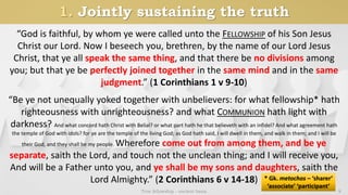1. Jointly sustaining the truth
True fellowship - ancient basis 9
“God is faithful, by whom ye were called unto the FELLOWSHIP of his Son Jesus
Christ our Lord. Now I beseech you, brethren, by the name of our Lord Jesus
Christ, that ye all speak the same thing, and that there be no divisions among
you; but that ye be perfectly joined together in the same mind and in the same
judgment.” (1 Corinthians 1 v 9-10)
“Be ye not unequally yoked together with unbelievers: for what fellowship* hath
righteousness with unrighteousness? and what COMMUNION hath light with
darkness? And what concord hath Christ with Belial? or what part hath he that believeth with an infidel? And what agreement hath
the temple of God with idols? for ye are the temple of the living God; as God hath said, I will dwell in them, and walk in them; and I will be
their God, and they shall be my people. Wherefore come out from among them, and be ye
separate, saith the Lord, and touch not the unclean thing; and I will receive you,
And will be a Father unto you, and ye shall be my sons and daughters, saith the
Lord Almighty.” (2 Corinthians 6 v 14-18) * Gk. metochos – ‘sharer’
‘associate’ ‘participant’
 