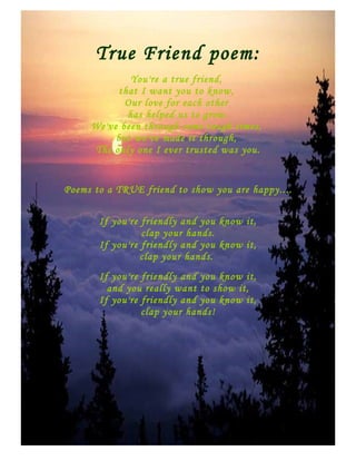 True Friend poem:
              You're a true friend,
           that I want you to know,
            Our love for each other
             has helped us to grow.
     We've been through some tough times,
          but we've made it through,
     The only one I ever trusted was you.


Poems to a TRUE friend to show you are happy....


       If you're friendly and you know it,
                 clap your hands.
       If you're friendly and you know it,
                 clap your hands.
       If you're friendly and you know it,
         and you really want to show it,
       If you're friendly and you know it,
                 clap your hands!
 
