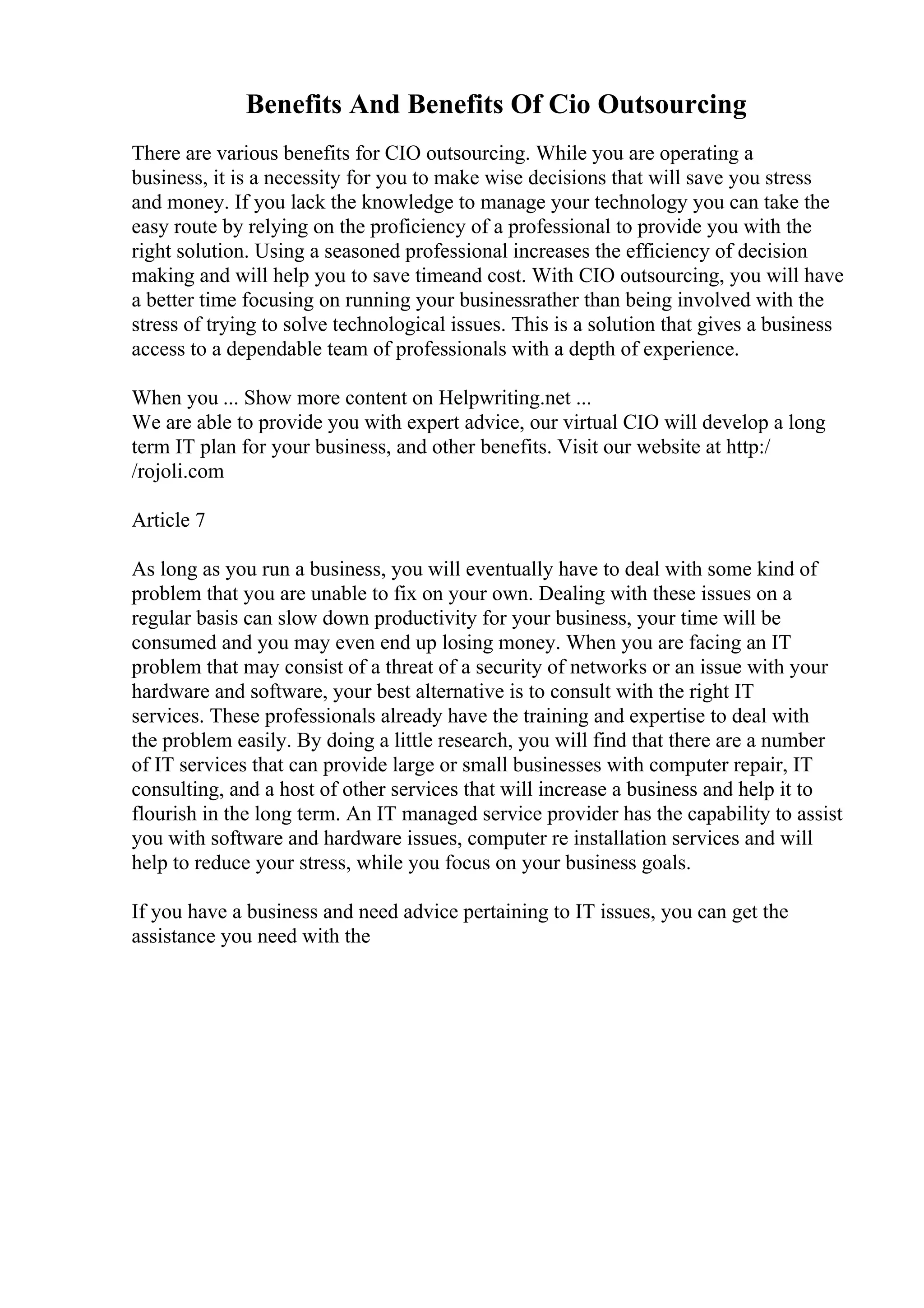 Benefits And Benefits Of Cio Outsourcing
There are various benefits for CIO outsourcing. While you are operating a
business, it is a necessity for you to make wise decisions that will save you stress
and money. If you lack the knowledge to manage your technology you can take the
easy route by relying on the proficiency of a professional to provide you with the
right solution. Using a seasoned professional increases the efficiency of decision
making and will help you to save timeand cost. With CIO outsourcing, you will have
a better time focusing on running your businessrather than being involved with the
stress of trying to solve technological issues. This is a solution that gives a business
access to a dependable team of professionals with a depth of experience.
When you ... Show more content on Helpwriting.net ...
We are able to provide you with expert advice, our virtual CIO will develop a long
term IT plan for your business, and other benefits. Visit our website at http:/
/rojoli.com
Article 7
As long as you run a business, you will eventually have to deal with some kind of
problem that you are unable to fix on your own. Dealing with these issues on a
regular basis can slow down productivity for your business, your time will be
consumed and you may even end up losing money. When you are facing an IT
problem that may consist of a threat of a security of networks or an issue with your
hardware and software, your best alternative is to consult with the right IT
services. These professionals already have the training and expertise to deal with
the problem easily. By doing a little research, you will find that there are a number
of IT services that can provide large or small businesses with computer repair, IT
consulting, and a host of other services that will increase a business and help it to
flourish in the long term. An IT managed service provider has the capability to assist
you with software and hardware issues, computer re installation services and will
help to reduce your stress, while you focus on your business goals.
If you have a business and need advice pertaining to IT issues, you can get the
assistance you need with the
 