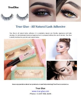 True Glue - All Natural Lash Adhesive
True Glue is all natural lashes adhesive. It is completely natural, eco friendly, vegetarian and looks
amazing. It is dermatologist tested and approved as it is prepared without the use of animals. True Glue
is totally harmless for your skin and natural lashes.
Have any questions about our products or need help ordering? Feel free to contact us.
True Glue
www.true-glue.com
Phone: +1 647-456-2644
 