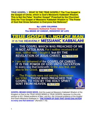 1
TRUE GOSPEL 1: WHAT IS THE TRUE GOSPEL? The True Gospel is
the Gospel of Christ, which is God's Messianic Kabbalah Wisdom.
This is Not the False "Another Gospel" Preached by the Churches!
Only the True Gospel of Messianic Kabbalah Wisdom is "The Power
of God that Gives Salvation to Everyone that Believes!"
By: LOPE COLUMNA
Messianic-Kabbalist Pastor General
The BRIDE OF CHRIST, MINISTRY OF LIFE
GOSPEL MEANS GOOD NEWS. And the supernal Messianic Kabbalah Wisdom of the
Kingdom of God is the TRUE GOOD NEWS or TRUE GOSPEL because it is the only
solution to ALL Global problems of Man, and ALL the Universal problems of the Angels!
And God's Messianic Kabbalah is "THE POWER OF GOD THAT GIVES SALVATION
to every one that believes" (Romans 1:16).
 