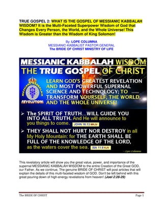The BRIDE OF CHRIST Page 1
TRUE GOSPEL 2: WHAT IS THE GOSPEL OF MESSIANIC KABBALAH
WISDOM? It is the Multi-Faceted Superpower Wisdom of God that
Changes Every Person, the World, and the Whole Universe! This
Wisdom is Greater than the Wisdom of King Solomon!
By: LOPE COLUMNA
MESSIANIC-KABBALIST PASTOR GENERAL
The BRIDE OF CHRIST MINISTRY OF LIFE
This revelatory article will show you the great value, power, and importance of the
supernal MESSIANIC KABBALAH WISDOM to the entire Creation of the Great GOD,
our Father. As we continue, The genuine BRIDE OF CHRIST will post articles that will
explain the details of this multi-faceted wisdom of GOD. Don't be left behind with this
great pouring down of high-energy revelations from heaven! (Joel 2:28-29)
 