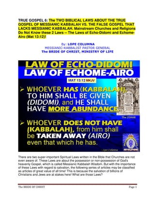 The BRIDE OF CHRIST Page 1
TRUE GOSPEL 6: The TWO BIBLICAL LAWS ABOUT THE TRUE
GOSPEL OF MESSIANIC KABBALAH VS. THE FALSE GOSPEL THAT
LACKS MESSIANIC KABBALAH. Mainstream Churches and Religions
Do Not Know these 2 Laws -- The Laws of Echo-Didomi and Echome-
Airo (Mat 13:12)!
By: LOPE COLUMNA
MESSIANIC-KABBALIST PASTOR GENERAL
The BRIDE OF CHRIST, MINISTRY OF LIFE
There are two super-important Spiritual Laws written in the Bible that Churches are not
even aware of. These Laws are about the possession or non-possession of God's
heavenly Gospel, which is called Messianic Kabbalah Wisdom. But with the importance
of these Laws with regard to salvation, the following series of articles may be classified
as articles of great value of all time! This is because the salvation of billions of
Christians and Jews are at stakes here! What are those Laws?
 