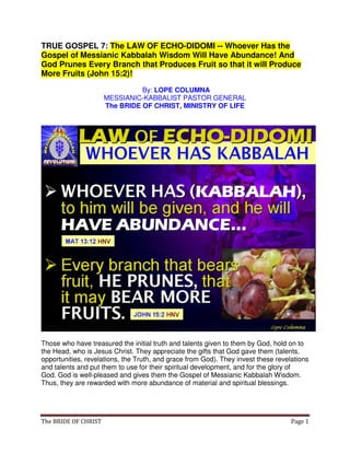 The BRIDE OF CHRIST Page 1
TRUE GOSPEL 7: The LAW OF ECHO-DIDOMI -- Whoever Has the
Gospel of Messianic Kabbalah Wisdom Will Have Abundance! And
God Prunes Every Branch that Produces Fruit so that it will Produce
More Fruits (John 15:2)!
By: LOPE COLUMNA
MESSIANIC-KABBALIST PASTOR GENERAL
The BRIDE OF CHRIST, MINISTRY OF LIFE
Those who have treasured the initial truth and talents given to them by God, hold on to
the Head, who is Jesus Christ. They appreciate the gifts that God gave them (talents,
opportunities, revelations, the Truth, and grace from God). They invest these revelations
and talents and put them to use for their spiritual development, and for the glory of
God. God is well-pleased and gives them the Gospel of Messianic Kabbalah Wisdom.
Thus, they are rewarded with more abundance of material and spiritual blessings.
 