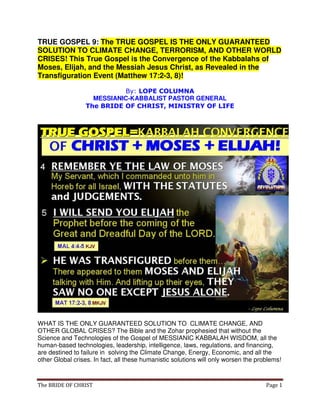 The BRIDE OF CHRIST Page 1
TRUE GOSPEL 9: The TRUE GOSPEL IS THE ONLY GUARANTEED
SOLUTION TO CLIMATE CHANGE, TERRORISM, AND OTHER WORLD
CRISES! This True Gospel is the Convergence of the Kabbalahs of
Moses, Elijah, and the Messiah Jesus Christ, as Revealed in the
Transfiguration Event (Matthew 17:2-3, 8)!
By: LOPE COLUMNA
MESSIANIC-KABBALIST PASTOR GENERAL
The BRIDE OF CHRIST, MINISTRY OF LIFE
WHAT IS THE ONLY GUARANTEED SOLUTION TO CLIMATE CHANGE, AND
OTHER GLOBAL CRISES? The Bible and the Zohar prophesied that without the
Science and Technologies of the Gospel of MESSIANIC KABBALAH WISDOM, all the
human-based technologies, leadership, intelligence, laws, regulations, and financing,
are destined to failure in solving the Climate Change, Energy, Economic, and all the
other Global crises. In fact, all these humanistic solutions will only worsen the problems!
 