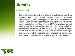 MarketingKeep it real	From soft drinks to software, billions of dollars are spent on creating brand recognition through illusory feel-good associations.  There campaigns can be fun but also seriously ironic.  Consider the disconnect in alluring images of pristine rain forests being used to sell more SUVs, or postcard-perfect tropical islands to sell airline travel, or polar bears and other endangered wildlife to sell electronic goods.  Nobody expects literal truth in all advertising, but obviously mixed messages can invoke a biting response from media-savvy consumers.  Be a brand of the future by investing in honest associations.
