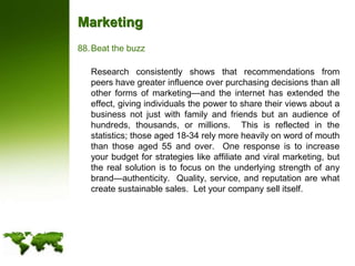 MarketingBeat the buzz	Research consistently shows that recommendations from peers have greater influence over purchasing decisions than all other forms of marketing—and the internet has extended the effect, giving individuals the power to share their views about a business not just with family and friends but an audience of hundreds, thousands, or millions.  This is reflected in the statistics; those aged 18-34 rely more heavily on word of mouth than those aged 55 and over.  One response is to increase your budget for strategies like affiliate and viral marketing, but the real solution is to focus on the underlying strength of any brand—authenticity.  Quality, service, and reputation are what create sustainable sales.  Let your company sell itself.