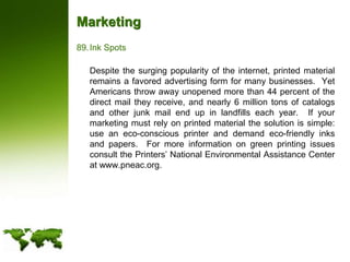 MarketingInk Spots	Despite the surging popularity of the internet, printed material remains a favored advertising form for many businesses.  Yet Americans throw away unopened more than 44 percent of the direct mail they receive, and nearly 6 million tons of catalogs and other junk mail end up in landfills each year.  If your marketing must rely on printed material the solution is simple: use an eco-conscious printer and demand eco-friendly inks and papers.  For more information on green printing issues consult the Printers’ National Environmental Assistance Center at www.pneac.org. 