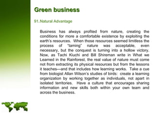 Green businessNatural Advantage	Business has always profited from nature, creating the conditions for more a comfortable existence by exploiting the earth’s resources.  When those resources seemed limitless the process of “taming” nature was acceptable, even necessary, but the conquest is turning into a hollow victory.  Now, as Tachi Kiuchi and Bill Shireman write in What we Learned in the Rainforest, the real value of nature must come not from extracting its physical resources but from the lessons it teaches—and that includes how learning works.  Take a cue from biologist Allan Wilson’s studies of birds:  create a learning organization by working together as individuals, not apart in isolated territories.  Have a culture that encourages sharing information and new skills both within your own team and across the business.