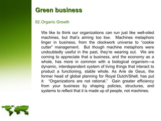 Green businessOrganic Growth	We like to think our organizations can run just like well-oiled machines, but that’s aiming too low.  Machines metaphors linger in business, from the clockwork universe to “cookie cutter” management.  But though machine metaphors were undoubtedly useful in the past, they’re wearing out.  We are coming to appreciate that a business, and the economy as a whole, has more in common with a biological organism—a dynamic, interdependent system of living things that interact to product a functioning, stable whole. As Arie de Geus, the former head of global planning for Royal Dutch/Shell, has put it:  “Organizations are not rational.”  Gain greater efficiency from your business by shaping policies, structures, and systems to reflect that it is made up of people, not machines.