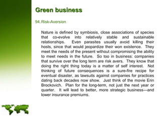 Green businessRisk-Aversion	Nature is defined by symbiosis, close associations of species that co-evolve into relatively stable and sustainable relationships.  Even parasites usually avoid killing their hosts, since that would jeopardize their won existence.  They meet the needs of the present without compromising the ability to meet needs in the future.  So too in business: companies that survive over the long term are risk avers.  They know that doing the right thing today is a matter of self interest.  Not thinking of future consequences is a sure-fire recipe for eventual disaster, as lawsuits against companies for practices dating back decades now show.  Just think of the movie Erin Brockovich.  Plan for the long-term, not just the next year or quarter.  It will lead to better, more strategic business—and lower insurance premiums.