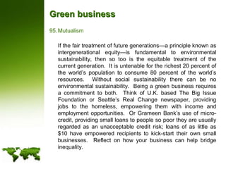 Green businessMutualism	If the fair treatment of future generations—a principle known as intergenerational equity—is fundamental to environmental sustainability, then so too is the equitable treatment of the current generation.  It is untenable for the richest 20 percent of the world’s population to consume 80 percent of the world’s resources.  Without social sustainability there can be no environmental sustainability.  Being a green business requires a commitment to both.  Think of U.K. based The Big Issue Foundation or Seattle’s Real Change newspaper, providing jobs to the homeless, empowering them with income and employment opportunities.  Or Grameen Bank’s use of micro-credit, providing small loans to people so poor they are usually regarded as an unacceptable credit risk; loans of as little as $10 have empowered recipients to kick-start their own small businesses.  Reflect on how your business can help bridge inequality.