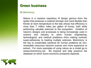 Green businessBiomimicry	Nature is a massive repository of design genius—from the spider that produces a material stronger and more flexible than Kevlar at room temperature to the bee whose fuel efficiency is more than 7 million miles per gallon of honey, both while performing valuable se4vices to the ecosystem.  Imitation of nature’s designs and processes is being increasingly used in science and industry to solve human engineering, technological, and medical problems—from making nontoxic super-adhesives to treating multiple sclerosis. Biomimicry is the key to sustainable solutions for human problems as non-renewable resources become scarcer and more expensive to extract.  For more examples of using nature as a model go to wwww.biomimicry.net.  Be inspired and help preserve the database on which future economic prosperity depends.