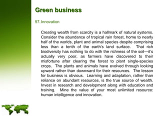 Green businessInnovation	Creating wealth from scarcity is a hallmark of natural systems.  Consider the abundance of tropical rain forest, home to nearly half of the worlds, plant and animal species despite comprising less than a tenth of the earth’s land surface.  That rich biodiversity has nothing to do with the richness of the soil—it’s actually very poor, as farmers have discovered to their misfortune after clearing the forest to plant single-species crops.  The plants and animals have evolved through looking upward rather than downward for their resources.  The lesson for business is obvious.  Learning and adaptation, rather than reliance on abundant resources, is the true source of wealth.  Invest in research and development along with education and training.  Mine the value of your most unlimited resource: human intelligence and innovation.