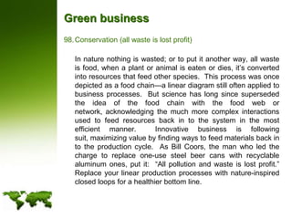 Green businessConservation (all waste is lost profit)	In nature nothing is wasted; or to put it another way, all waste is food, when a plant or animal is eaten or dies, it’s converted into resources that feed other species.  This process was once depicted as a food chain—a linear diagram still often applied to business processes.  But science has long since superseded the idea of the food chain with the food web or network, acknowledging the much more complex interactions used to feed resources back in to the system in the most efficient manner.  Innovative business is following suit, maximizing value by finding ways to feed materials back in to the production cycle.  As Bill Coors, the man who led the charge to replace one-use steel beer cans with recyclable aluminum ones, put it:  “All pollution and waste is lost profit.” Replace your linear production processes with nature-inspired closed loops for a healthier bottom line.