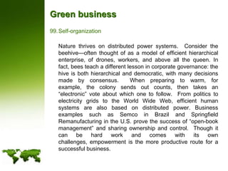 Green businessSelf-organization	Nature thrives on distributed power systems.  Consider the beehive—often thought of as a model of efficient hierarchical enterprise, of drones, workers, and above all the queen. In fact, bees teach a different lesson in corporate governance: the hive is both hierarchical and democratic, with many decisions made by consensus.  When preparing to warm, for example, the colony sends out counts, then takes an “electronic” vote about which one to follow.  From politics to electricity grids to the World Wide Web, efficient human systems are also based on distributed power. Business examples such as Semco in Brazil and Springfield Remanufacturing in the U.S. prove the success of “open-book management” and sharing ownership and control.  Though it can be hard work and comes with its own challenges, empowerment is the more productive route for a successful business.