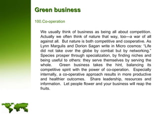 Green businessCo-operation	We usually think of business as being all about competition. Actually we often think of nature that way, too—a war of all against all.  But nature is both competitive and cooperative. As Lynn Margulis and Dorion Sagan write in Micro cosmos: “Life did not take over the globe by combat but by networking.”  Species prosper through specialization, by finding niches and being useful to others: they serve themselves by serving the whole.  Green business takes the hint, balancing its competitive spirit with the power of co-operation.  Especially internally, a co-operative approach results in more productive and healthier outcomes.  Share leadership, resources and information.  Let people flower and your business will reap the fruits.