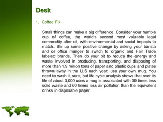 DeskCoffee Fix	Small things can make a big difference. Consider your humble cup of coffee, the world’s second most valuable legal commodity after oil, with environmental and social impacts to match. Stir up some positive change by asking your barista and or office manger to switch to organic and Fair Trade labeled brands. Then do your bit to reduce the energy and waste involved in producing, transporting, and disposing of more than 1.9 million tons of paper and plastic cups and plates thrown away in the U.S each year: use your own mug. You need to wash it, sure, but life cycle analysis shows that over its life of about 3,000 uses a mug is associated with 30 times less solid waste and 60 times less air pollution than the equivalent drinks in disposable paper.