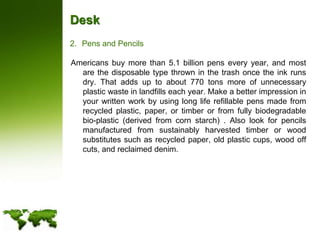 DeskPens and PencilsAmericans buy more than 5.1 billion pens every year, and most are the disposable type thrown in the trash once the ink runs dry. That adds up to about 770 tons more of unnecessary plastic waste in landfills each year. Make a better impression in your written work by using long life refillable pens made from recycled plastic, paper, or timber or from fully biodegradable bio-plastic (derived from corn starch) . Also look for pencils manufactured from sustainably harvested timber or wood substitutes such as recycled paper, old plastic cups, wood off cuts, and reclaimed denim.