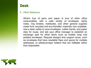 DeskOther Stationery	What’s true of pens and paper is true of other office consumables, with a wide variety of envelopes, sticky notes, ring binders, notebooks, and other general supplies made from recycled and eco-friendlier materials now available. Use a desk caddy to save envelopes, rubber bands, and paper clips for reuse, and ask your office manager to establish an exchange spot for other items such as bubble wrap and padded envelopes. Request designs that support reuse, such as envelopes that have resalable flaps and space for multiple addresses, or adhesive-tape holders that are refillable rather than disposable.