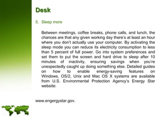 DeskSleep more	Between meetings, coffee breaks, phone calls, and lunch, the chances are that any given working day there’s at least an hour where you don’t actually use your computer. By activating the sleep mode you can reduce its electricity consumption to less than 5 percent of full power. Go into system preferences and set them to put the screen and hard drive to sleep after 10 minutes of inactivity, ensuring savings when you’re unexpectedly caught up doing something else. Detailed guides on how to enable energy-saving features on Windows, OS/2, Unix and Mac OS X systems are available from U.S. Environmental Protection Agency’s Energy Star website:www.engergystar.gov.