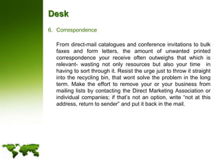 DeskCorrespondence	From direct-mail catalogues and conference invitations to bulk faxes and form letters, the amount of unwanted printed correspondence your receive often outweighs that which is relevant- wasting not only resources but also your time  in having to sort through it. Resist the urge just to throw it straight into the recycling bin, that wont solve the problem in the long term. Make the effort to remove your or your business from mailing lists by contacting the Direct Marketing Association or individual companies; if that’s not an option, write “not at this address, return to sender” and put it back in the mail.