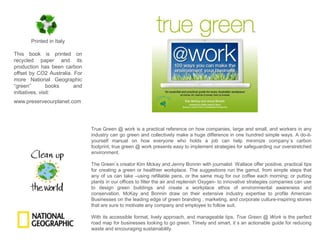 Printed in ItalyThis book is printed on recycled paper and its production has been carbon offset by CO2 Australia. For more National Geographic “green” books and initiatives, visit:www.preserveourplanet.comTrue Green @ work is a practical reference on how companies, large and small, and workers in any industry can go green and collectively make a huge difference in one hundred simple ways. A do-it-yourself manual on how everyone who holds a job can help minimize company`s carbon footprint, true green @ work presents easy to implement strategies for safeguarding our overstretched environment.The Green`s creator Kim Mckay and Jenny Bonnin with journalist  Wallace offer positive, practical tips for creating a green or healthier workplace. The suggestions run the gamut, from simple steps that any of us can take –using refillable pens, or the same mug for our coffee each morning; or putting plants in our offices to filter the air and replenish Oxygen- to innovative strategies companies can use to design green buildings and create a workplace ethos of environmental awareness and conservation. McKay and Bonnin draw on their extensive industry expertise to profile American Businesses on the leading edge of green branding , marketing, and corporate culture-inspiring stories that are sure to motivate any company and employee to follow suit.With its accessible format, lively approach, and manageable tips, True Green @ Work is the perfect road map for businesses looking to go green. Timely and smart, it`s an actionable guide for reducing waste and encouraging sustainability.