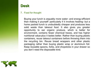 DeskFood for thought	Buying your lunch is arguably more water- and energy-efficient than making it yourself- particularly if it involves heating- but a home packed lunch is undoubtedly cheaper and produces less solid waste than takeout food. It also gives you greater opportunity to ear organic produce, which is better for environment, contains fewer chemical traces, and has higher nutritional value-plus it tastes better. Rather than buying plastic containers, reuse takeout containers before throwing them into the recycling bin. Reuse bread wrappers and other plastic packaging rather than buying plastic wrap or aluminium foil. Keep reusable spoons, forks, and chopsticks in your drawer so you don’t need the disposable kind.